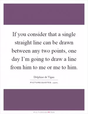 If you consider that a single straight line can be drawn between any two points, one day I’m going to draw a line from him to me or me to him Picture Quote #1