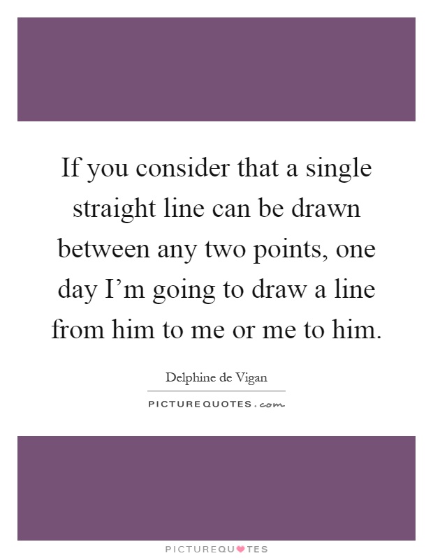 If you consider that a single straight line can be drawn between any two points, one day I'm going to draw a line from him to me or me to him Picture Quote #1
