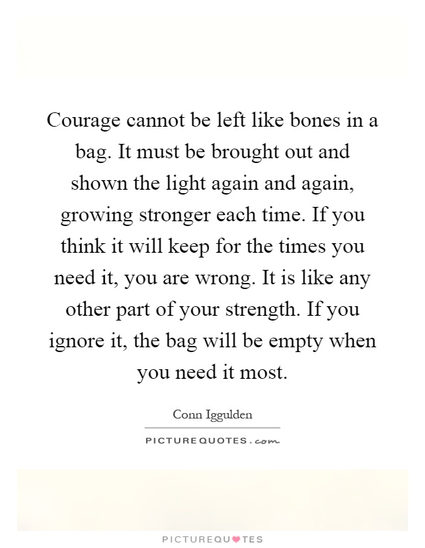 Courage cannot be left like bones in a bag. It must be brought out and shown the light again and again, growing stronger each time. If you think it will keep for the times you need it, you are wrong. It is like any other part of your strength. If you ignore it, the bag will be empty when you need it most Picture Quote #1