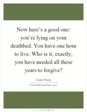Now here’s a good one: you’re lying on your deathbed. You have one hour to live. Who is it, exactly, you have needed all these years to forgive? Picture Quote #1