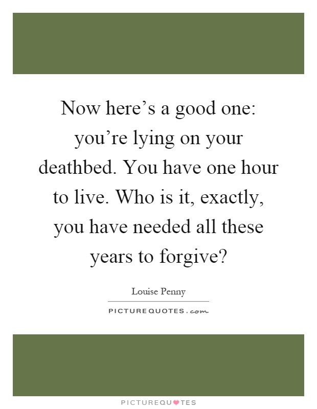 Now here's a good one: you're lying on your deathbed. You have one hour to live. Who is it, exactly, you have needed all these years to forgive? Picture Quote #1