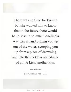 There was no time for kissing but she wanted him to know that in the future there would be. A kiss in so much loneliness was like a hand pulling you up out of the water, scooping you up from a place of drowning and into the reckless abundance of air. A kiss, another kiss Picture Quote #1