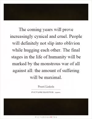 The coming years will prove increasingly cynical and cruel. People will definitely not slip into oblivion while hugging each other. The final stages in the life of humanity will be marked by the monstrous war of all against all: the amount of suffering will be maximal Picture Quote #1