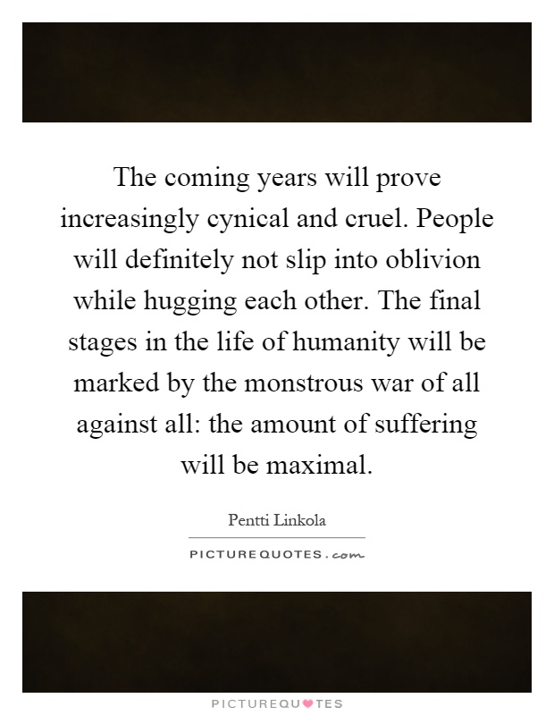 The coming years will prove increasingly cynical and cruel. People will definitely not slip into oblivion while hugging each other. The final stages in the life of humanity will be marked by the monstrous war of all against all: the amount of suffering will be maximal Picture Quote #1