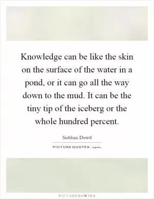 Knowledge can be like the skin on the surface of the water in a pond, or it can go all the way down to the mud. It can be the tiny tip of the iceberg or the whole hundred percent Picture Quote #1