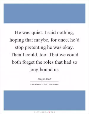 He was quiet. I said nothing, hoping that maybe, for once, he’d stop pretenting he was okay. Then I could, too. That we could both forget the roles that had so long bound us Picture Quote #1