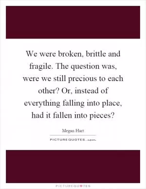 We were broken, brittle and fragile. The question was, were we still precious to each other? Or, instead of everything falling into place, had it fallen into pieces? Picture Quote #1