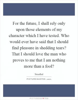 For the future, I shall rely only upon those elements of my character which I have tested. Who would ever have said that I should find pleasure in shedding tears? That I should love the man who proves to me that I am nothing more than a fool? Picture Quote #1