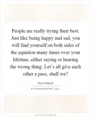 People are really trying their best. Just like being happy and sad, you will find yourself on both sides of the equation many times over your lifetime, either saying or hearing the wrong thing. Let’s all give each other a pass, shall we? Picture Quote #1