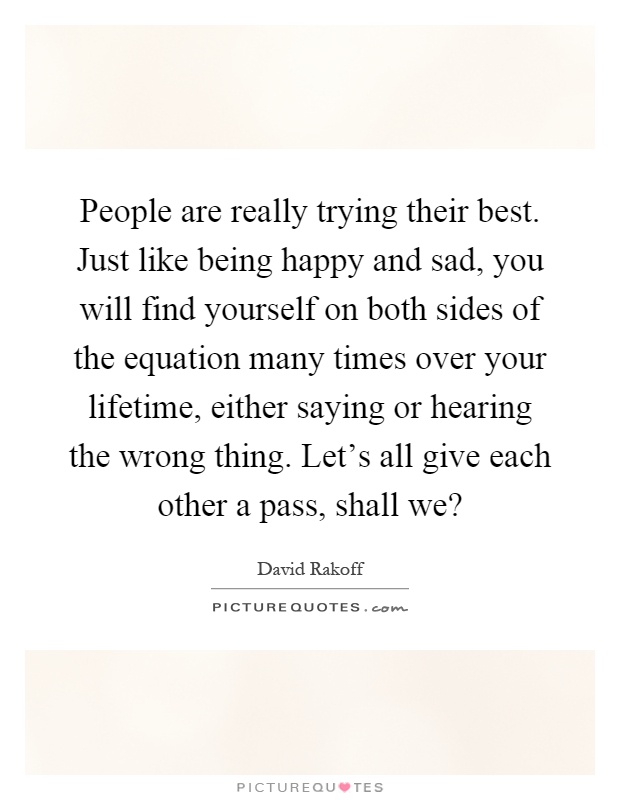 People are really trying their best. Just like being happy and sad, you will find yourself on both sides of the equation many times over your lifetime, either saying or hearing the wrong thing. Let's all give each other a pass, shall we? Picture Quote #1