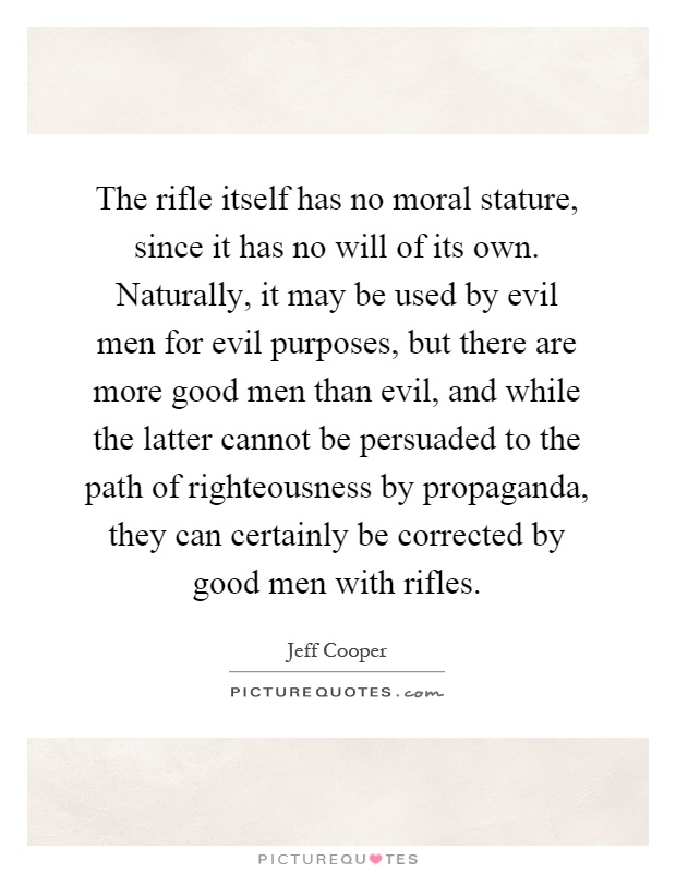 The rifle itself has no moral stature, since it has no will of its own. Naturally, it may be used by evil men for evil purposes, but there are more good men than evil, and while the latter cannot be persuaded to the path of righteousness by propaganda, they can certainly be corrected by good men with rifles Picture Quote #1