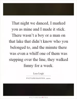 That night we danced, I marked you as mine and I made it stick. There wasn’t a boy or a man on that lake that didn’t know who you belonged to, and the minute there was even a whiff one of them was stepping over the line, they walked funny for a week Picture Quote #1
