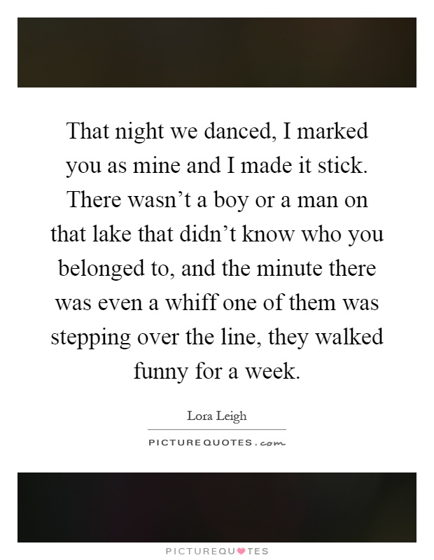 That night we danced, I marked you as mine and I made it stick. There wasn't a boy or a man on that lake that didn't know who you belonged to, and the minute there was even a whiff one of them was stepping over the line, they walked funny for a week Picture Quote #1