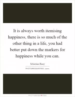 It is always worth itemising happiness, there is so much of the other thing in a life, you had better put down the markers for happiness while you can Picture Quote #1