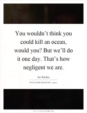 You wouldn’t think you could kill an ocean, would you? But we’ll do it one day. That’s how negligent we are Picture Quote #1