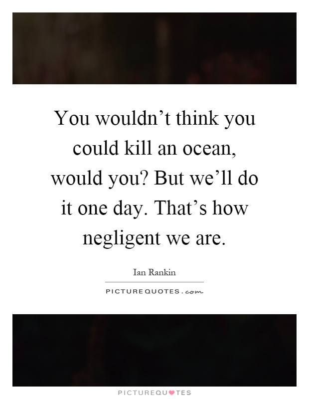 You wouldn't think you could kill an ocean, would you? But we'll do it one day. That's how negligent we are Picture Quote #1