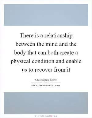 There is a relationship between the mind and the body that can both create a physical condition and enable us to recover from it Picture Quote #1