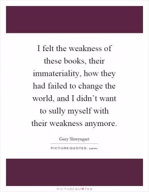I felt the weakness of these books, their immateriality, how they had failed to change the world, and I didn’t want to sully myself with their weakness anymore Picture Quote #1