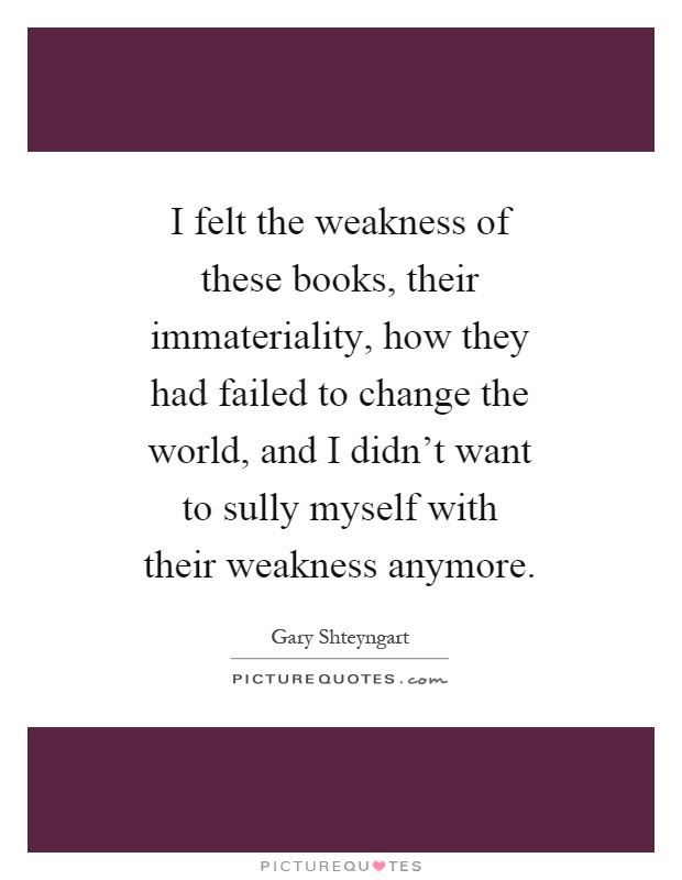 I felt the weakness of these books, their immateriality, how they had failed to change the world, and I didn't want to sully myself with their weakness anymore Picture Quote #1