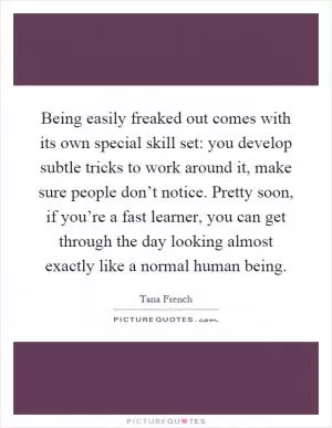 Being easily freaked out comes with its own special skill set: you develop subtle tricks to work around it, make sure people don’t notice. Pretty soon, if you’re a fast learner, you can get through the day looking almost exactly like a normal human being Picture Quote #1