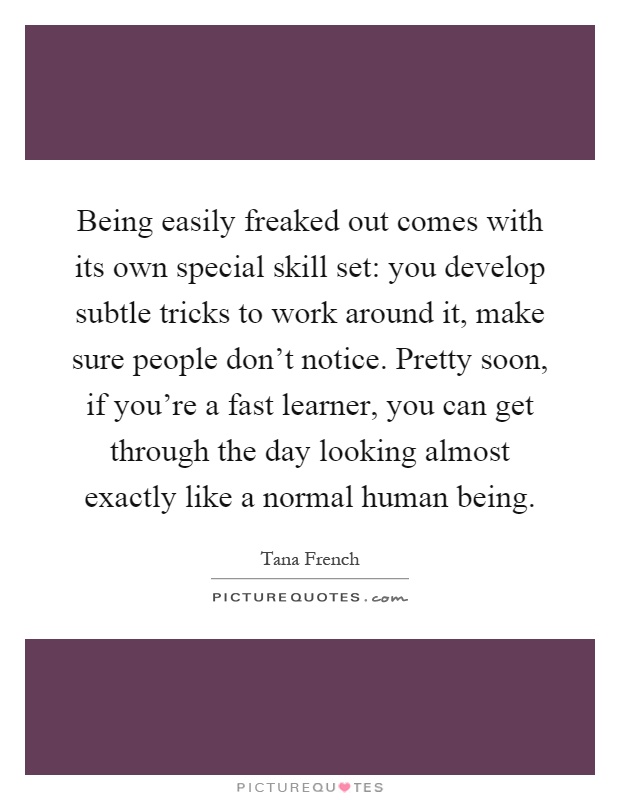 Being easily freaked out comes with its own special skill set: you develop subtle tricks to work around it, make sure people don't notice. Pretty soon, if you're a fast learner, you can get through the day looking almost exactly like a normal human being Picture Quote #1