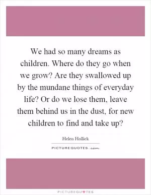 We had so many dreams as children. Where do they go when we grow? Are they swallowed up by the mundane things of everyday life? Or do we lose them, leave them behind us in the dust, for new children to find and take up? Picture Quote #1