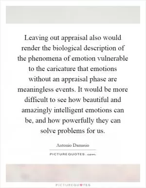 Leaving out appraisal also would render the biological description of the phenomena of emotion vulnerable to the caricature that emotions without an appraisal phase are meaningless events. It would be more difficult to see how beautiful and amazingly intelligent emotions can be, and how powerfully they can solve problems for us Picture Quote #1