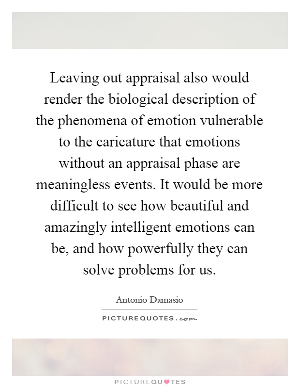 Leaving out appraisal also would render the biological description of the phenomena of emotion vulnerable to the caricature that emotions without an appraisal phase are meaningless events. It would be more difficult to see how beautiful and amazingly intelligent emotions can be, and how powerfully they can solve problems for us Picture Quote #1