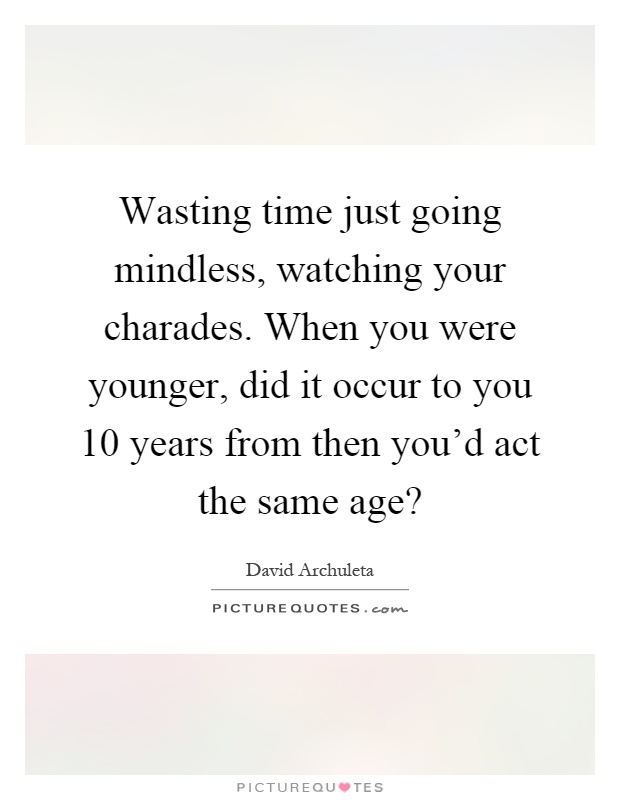 Wasting time just going mindless, watching your charades. When you were younger, did it occur to you 10 years from then you'd act the same age? Picture Quote #1