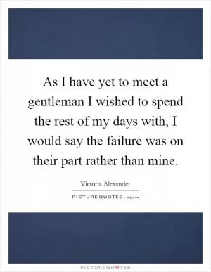 As I have yet to meet a gentleman I wished to spend the rest of my days with, I would say the failure was on their part rather than mine Picture Quote #1