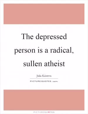 The depressed person is a radical, sullen atheist Picture Quote #1