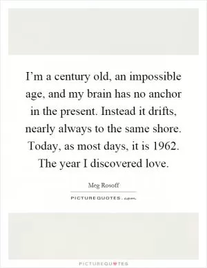 I’m a century old, an impossible age, and my brain has no anchor in the present. Instead it drifts, nearly always to the same shore. Today, as most days, it is 1962. The year I discovered love Picture Quote #1