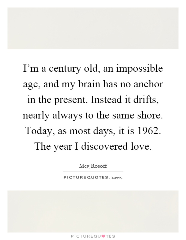 I'm a century old, an impossible age, and my brain has no anchor in the present. Instead it drifts, nearly always to the same shore. Today, as most days, it is 1962. The year I discovered love Picture Quote #1