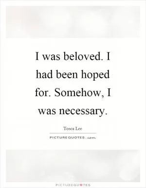 I was beloved. I had been hoped for. Somehow, I was necessary Picture Quote #1