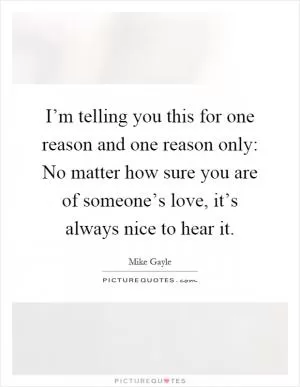 I’m telling you this for one reason and one reason only: No matter how sure you are of someone’s love, it’s always nice to hear it Picture Quote #1