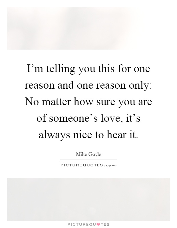 I'm telling you this for one reason and one reason only: No matter how sure you are of someone's love, it's always nice to hear it Picture Quote #1