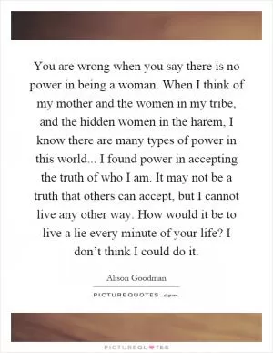You are wrong when you say there is no power in being a woman. When I think of my mother and the women in my tribe, and the hidden women in the harem, I know there are many types of power in this world... I found power in accepting the truth of who I am. It may not be a truth that others can accept, but I cannot live any other way. How would it be to live a lie every minute of your life? I don’t think I could do it Picture Quote #1