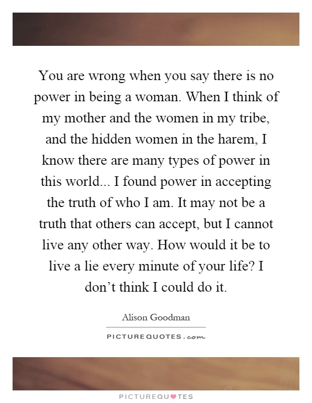 You are wrong when you say there is no power in being a woman. When I think of my mother and the women in my tribe, and the hidden women in the harem, I know there are many types of power in this world... I found power in accepting the truth of who I am. It may not be a truth that others can accept, but I cannot live any other way. How would it be to live a lie every minute of your life? I don't think I could do it Picture Quote #1