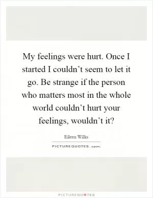 My feelings were hurt. Once I started I couldn’t seem to let it go. Be strange if the person who matters most in the whole world couldn’t hurt your feelings, wouldn’t it? Picture Quote #1