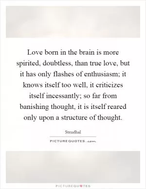 Love born in the brain is more spirited, doubtless, than true love, but it has only flashes of enthusiasm; it knows itself too well, it criticizes itself incessantly; so far from banishing thought, it is itself reared only upon a structure of thought Picture Quote #1