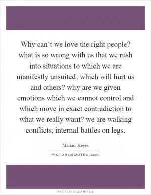 Why can’t we love the right people? what is so wrong with us that we rush into situations to which we are manifestly unsuited, which will hurt us and others? why are we given emotions which we cannot control and which move in exact contradiction to what we really want? we are walking conflicts, internal battles on legs Picture Quote #1