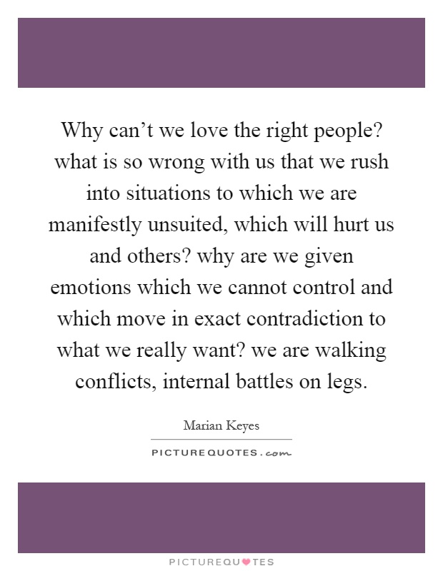 Why can't we love the right people? what is so wrong with us that we rush into situations to which we are manifestly unsuited, which will hurt us and others? why are we given emotions which we cannot control and which move in exact contradiction to what we really want? we are walking conflicts, internal battles on legs Picture Quote #1