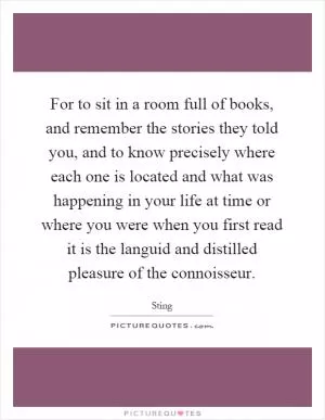 For to sit in a room full of books, and remember the stories they told you, and to know precisely where each one is located and what was happening in your life at time or where you were when you first read it is the languid and distilled pleasure of the connoisseur Picture Quote #1