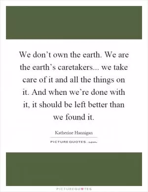 We don’t own the earth. We are the earth’s caretakers... we take care of it and all the things on it. And when we’re done with it, it should be left better than we found it Picture Quote #1