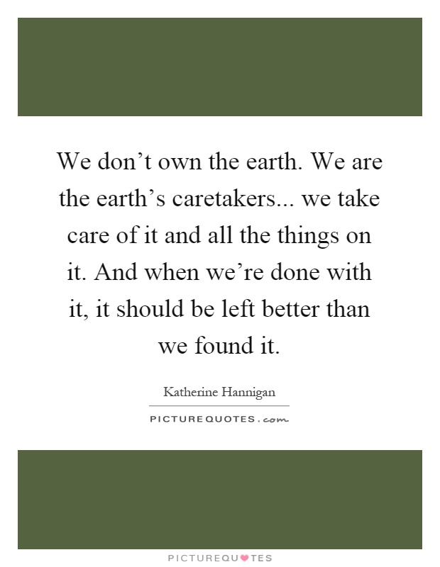 We don't own the earth. We are the earth's caretakers... we take care of it and all the things on it. And when we're done with it, it should be left better than we found it Picture Quote #1