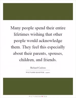 Many people spend their entire lifetimes wishing that other people would acknowledge them. They feel this especially about their parents, spouses, children, and friends Picture Quote #1