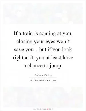 If a train is coming at you, closing your eyes won’t save you... but if you look right at it, you at least have a chance to jump Picture Quote #1