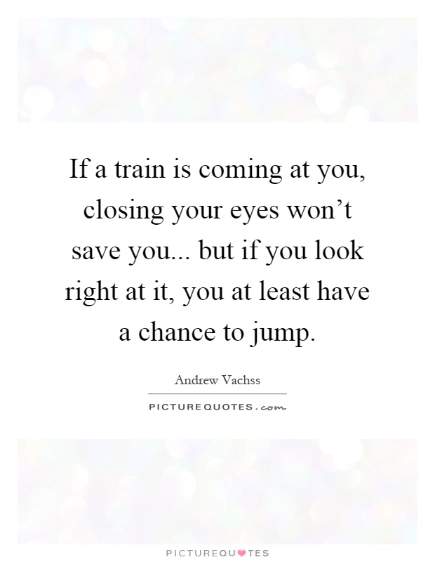 If a train is coming at you, closing your eyes won't save you... but if you look right at it, you at least have a chance to jump Picture Quote #1