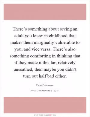 There’s something about seeing an adult you knew in childhood that makes them marginally vulnerable to you, and vice versa. There’s also something comforting in thinking that if they made it this far, relatively unscathed, then maybe you didn’t turn out half bad either Picture Quote #1