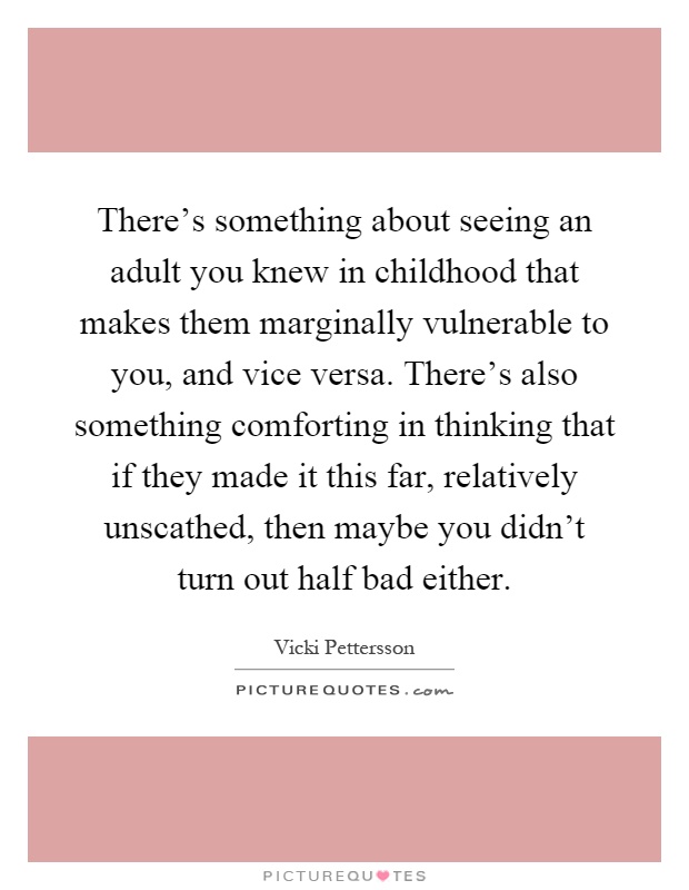 There's something about seeing an adult you knew in childhood that makes them marginally vulnerable to you, and vice versa. There's also something comforting in thinking that if they made it this far, relatively unscathed, then maybe you didn't turn out half bad either Picture Quote #1